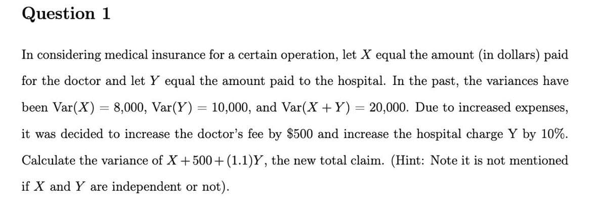 Question 1
In considering medical insurance for a certain operation, let X equal the amount (in dollars) paid
for the doctor and let Y equal the amount paid to the hospital. In the past, the variances have
been Var(X) = 8,000, Var(Y) = 10,000, and Var(X + Y) = 20,000. Due to increased expenses,
it was decided to increase the doctor's fee by $500 and increase the hospital charge Y by 10%.
Calculate the variance of X + 500+ (1.1)Y, the new total claim. (Hint: Note it is not mentioned
if X and Y are independent or not).