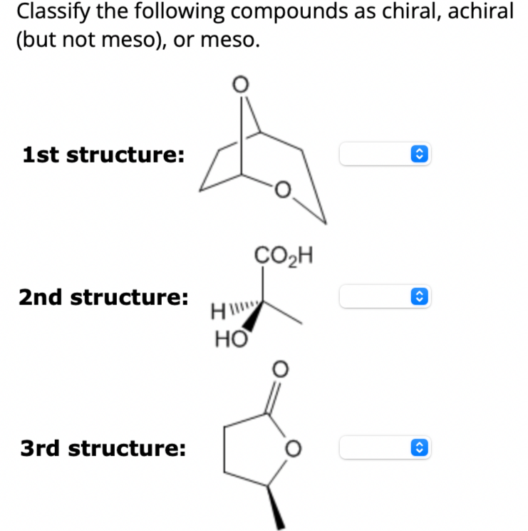 Classify the following compounds as chiral, achiral
(but not meso), or meso.
1st structure:
2nd structure:
3rd structure:
H
HO
ÇO₂H
<>