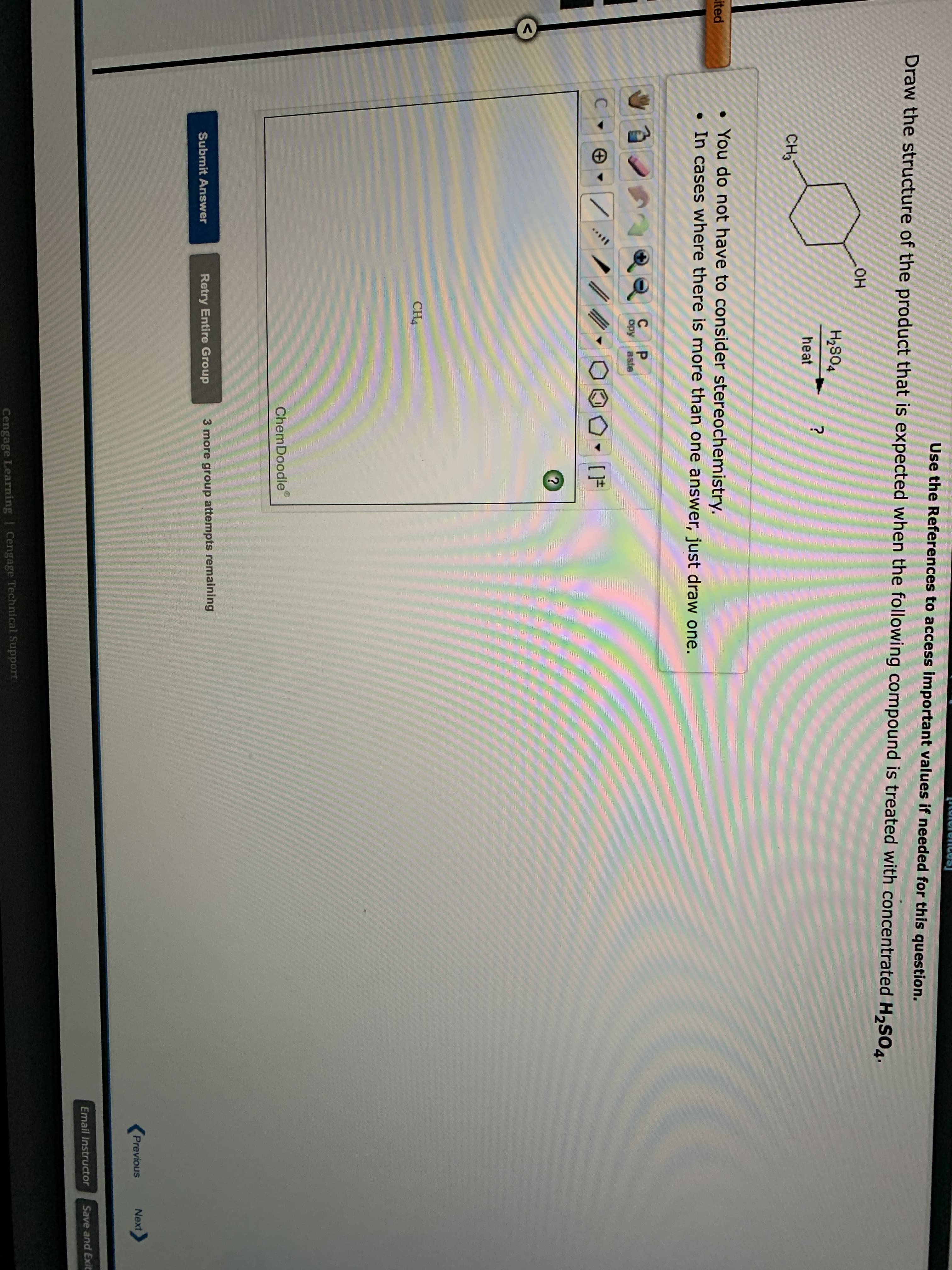 Use the References to access important values if needed for this question.
Draw the structure of the product that is expected when the following compound is treated with concentrated H2SO4.
он
H2S04
?
heat
CH3
You do not have to consider stereochemistry.
• In cases where there is more than one answer, just draw one.
ited
opy
Bste
[F
CH4
ChemDoodle
Retry Entire Group
3 more group attempts remaining
Submit Answer
Previous
Next
Email Instructor
Save and Exit
Cengage Learning | Cengage Technical Support

