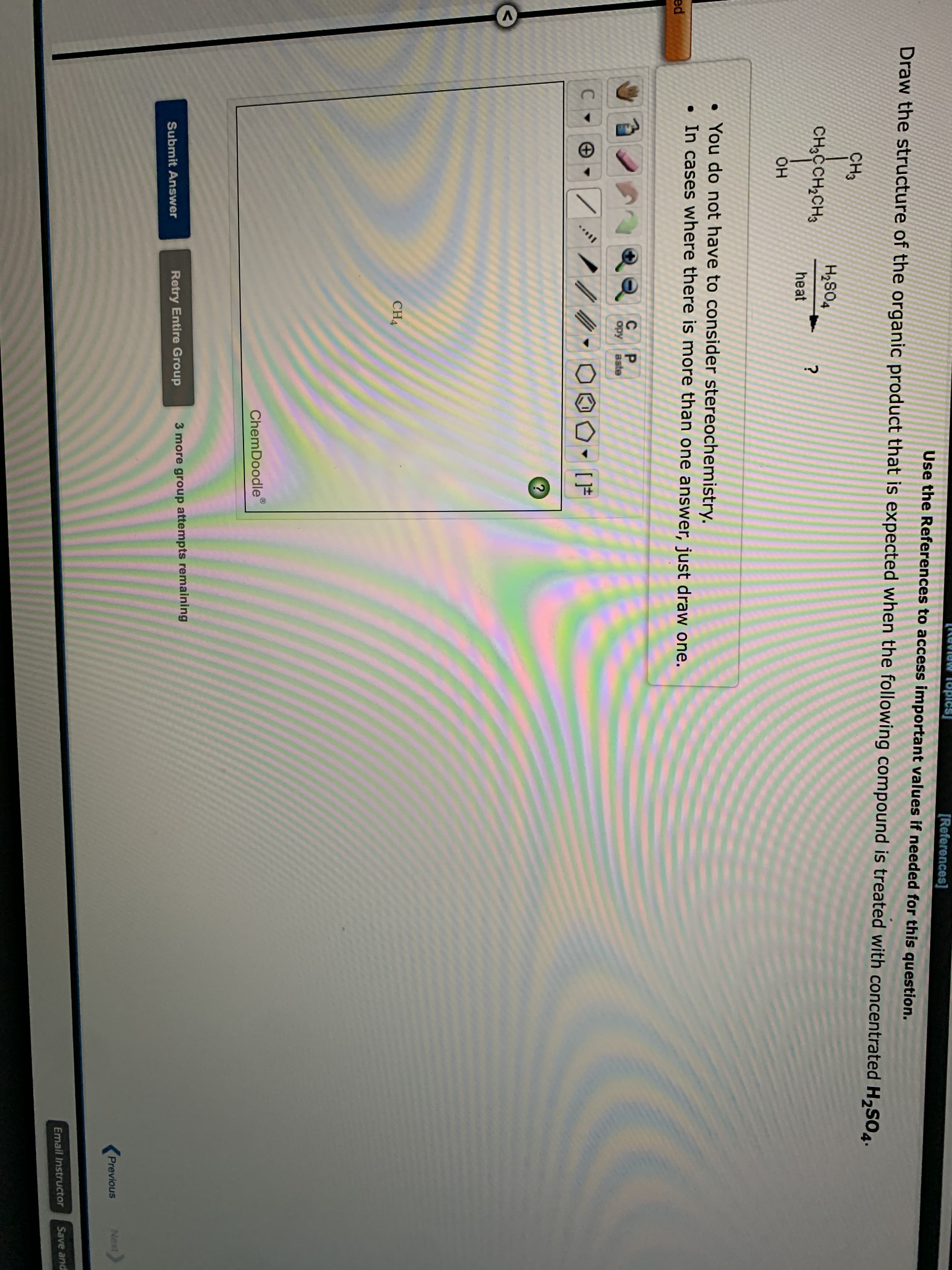 [References]
Use the References to access important values if needed for this question.
Draw the structure of the organic product that is expected when the following compound is treated with concentrated H,SO4.
CH3
CH2CCH2CH3
tosH
heat
HO.
• You do not have to consider stereochemistry.
• In cases where there is more than one answer, just draw one.
ed
P.
opy
aste
C.
CH4
ChemDoodle
Retry Entire Group
3 more group attempts remaining
Submit Answer
Previous
Next
Email Instructor
Save and
