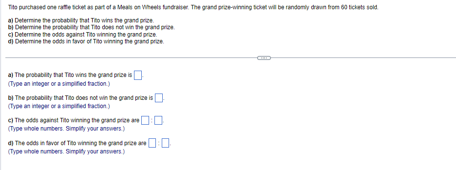 Tito purchased one raffle ticket as part of a Meals on Wheels fundraiser. The grand prize-winning ticket will be randomly drawn from 60 tickets sold.
a) Determine the probability that Tito wins the grand prize.
b) Determine the probability that Tito does not win the grand prize.
c) Determine the odds against Tito winning the grand prize.
d) Determine the odds in favor of Tito winning the grand prize.
a) The probability that Tito wins the grand prize is
(Type an integer or a simplified fraction.)
b) The probability that Tito does not win the grand prize is
(Type an integer or a simplified fraction.)
c) The odds against Tito winning the grand prize are
(Type whole numbers. Simplify your answers.)
d) The odds in favor of Tito winning the grand prize are
(Type whole numbers. Simplify your answers.)