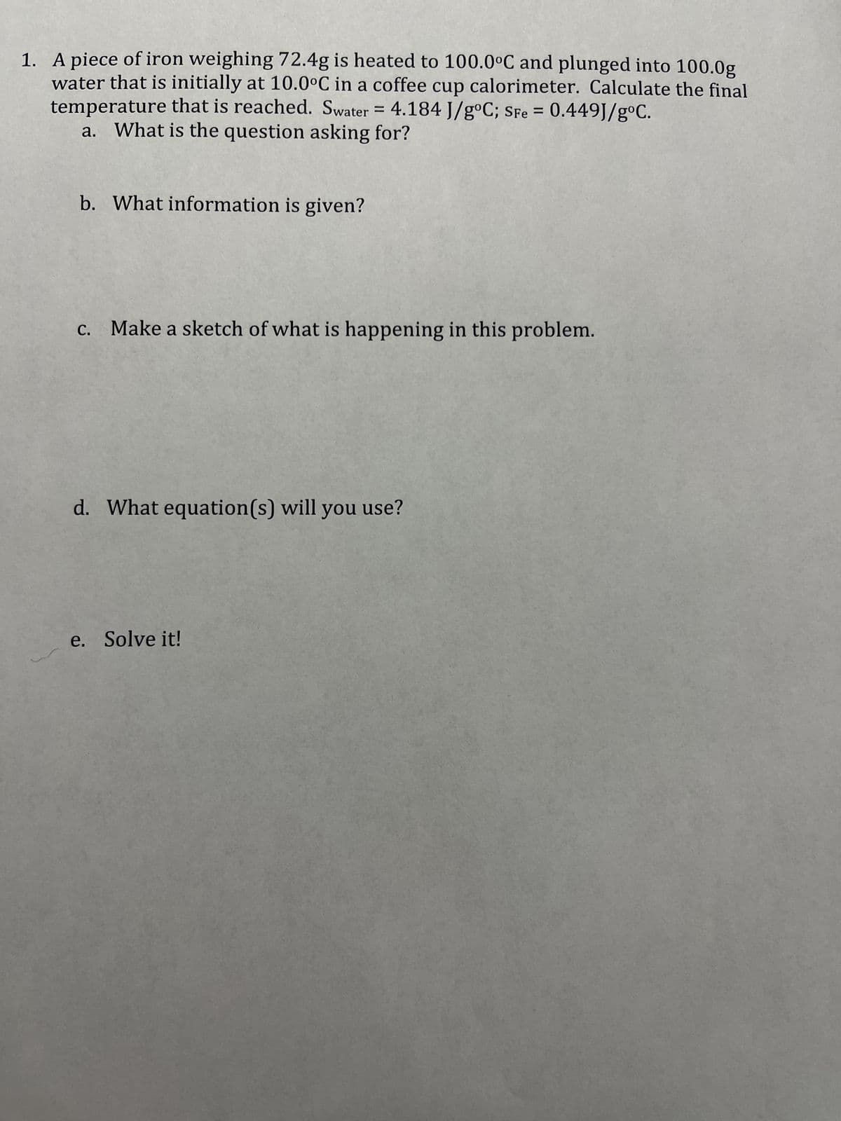 1. A piece of iron weighing 72.4g is heated to 100.0°C and plunged into 100.0g
water that is initially at 10.0°C in a coffee cup calorimeter. Calculate the final
temperature that is reached. Swater = 4.184 J/g°C; SFe = 0.449J/gºC.
a. What is the question asking for?
b. What information is given?
c. Make a sketch of what is happening in this problem.
d. What equation(s) will you use?
e. Solve it!