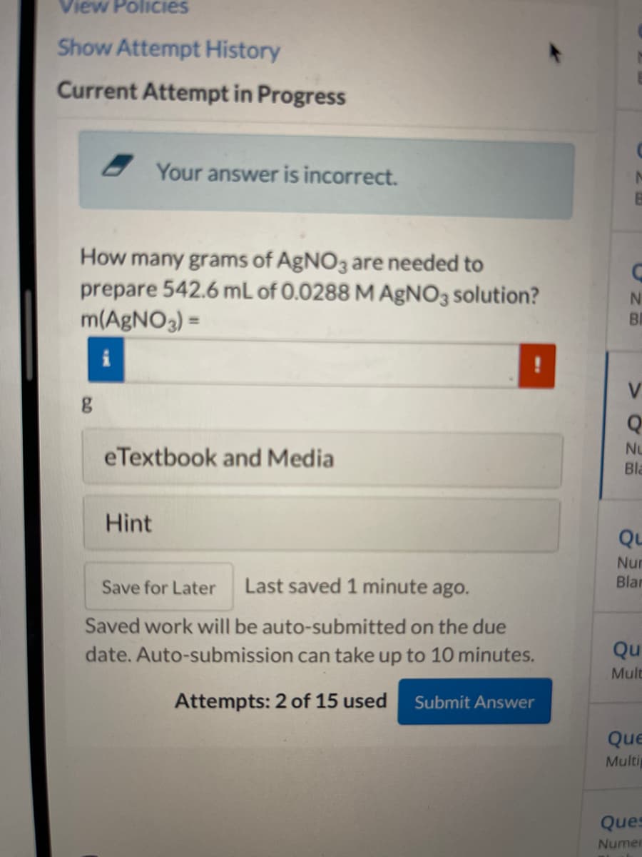 View Policies
Show Attempt History
Current Attempt in Progress
How many grams of AgNO3 are needed to
prepare 542.6 mL of 0.0288 M AgNO3 solution?
m(AgNO3) =
g
Your answer is incorrect.
eTextbook and Media
Hint
Save for Later Last saved 1 minute ago.
Saved work will be auto-submitted on the due
date. Auto-submission can take up to 10 minutes.
Attempts: 2 of 15 used Submit Answer
C
N
BI
V
Q
Bla
Qu
Nur
Blar
Qu
Mult
Que
Multip
Ques
Numer