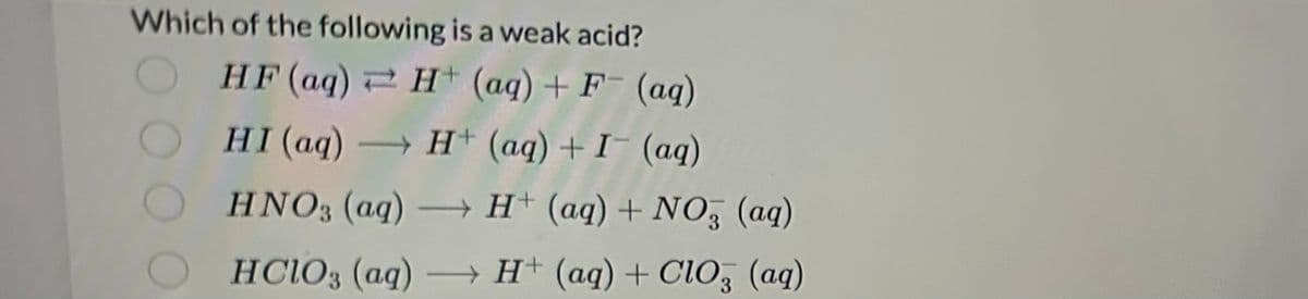 Which of the following is a weak acid?
HF (aq) H+ (aq) + F- (aq)
HI (aq) → H+ (aq) + I¯ (aq)
HNO3(aq) →→→ H+ (aq) + NO3 (aq)
HClO3(aq) →→→→H+ (aq) + CIO, (aq)
3