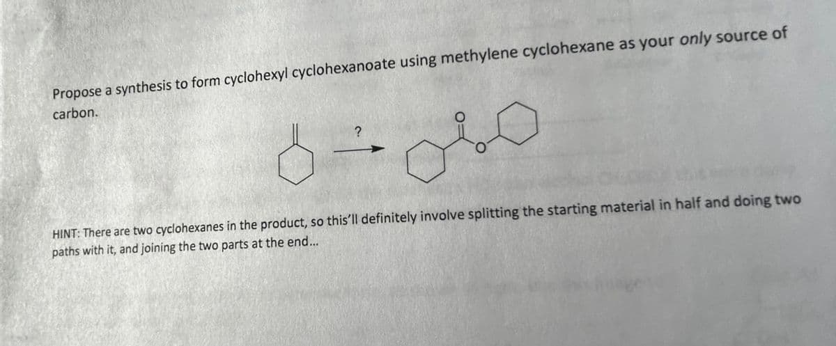 Propose a synthesis to form cyclohexyl cyclohexanoate using methylene cyclohexane as your only source of
carbon.
?
oso
HINT: There are two cyclohexanes in the product, so this'll definitely involve splitting the starting material in half and doing two
paths with it, and joining the two parts at the end...