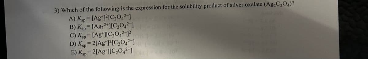 3) Which of the following is the expression for the solubility product of silver oxalate (Ag₂C₂O4)?
A) Ksp = [Ag+]²[C₂04²-]
B) Ksp = [Ag22+][C₂04²-]
C) Ksp [Ag+][C₂04²-1²
D) Ksp=2[Ag+]2[C₂04²-]
E) Ksp = 2[Ag+][C₂04²-10