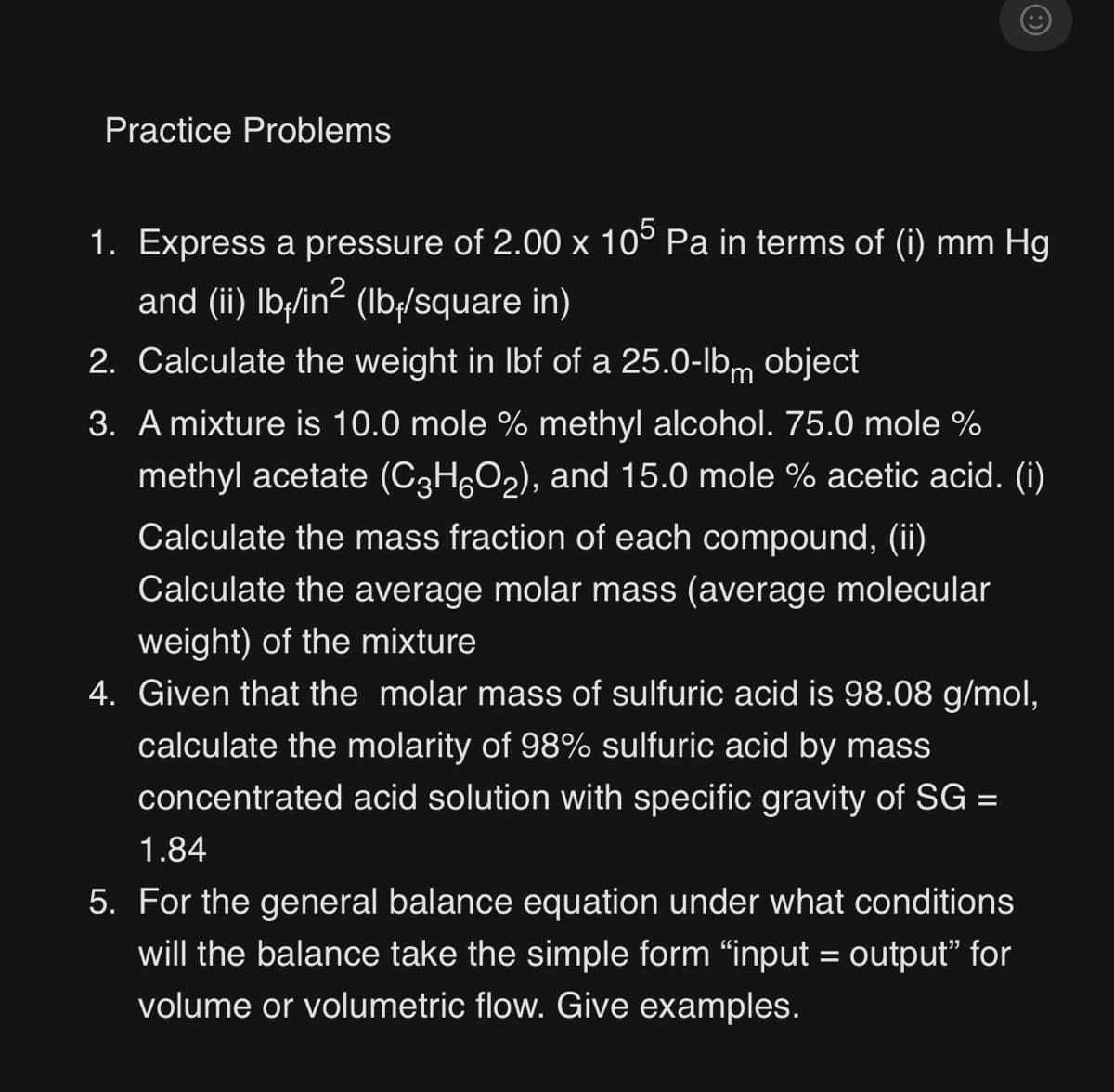 Practice Problems
1. Express a pressure of 2.00 x 105 Pa in terms of (i) mm Hg
and (ii) lbﬁ/in² (lbﬁ/square in)
2. Calculate the weight in lbf of a 25.0-lbm object
3. A mixture is 10.0 mole % methyl alcohol. 75.0 mole %
methyl acetate (C³H6O₂), and 15.0 mole % acetic acid. (i)
Calculate the mass fraction of each compound, (ii)
Calculate the average molar mass (average molecular
weight) of the mixture
4. Given that the molar mass of sulfuric acid is 98.08 g/mol,
calculate the molarity of 98% sulfuric acid by mass
concentrated acid solution with specific gravity of SG =
1.84
5. For the general balance equation under what conditions
will the balance take the simple form "input = output" for
volume or volumetric flow. Give examples.