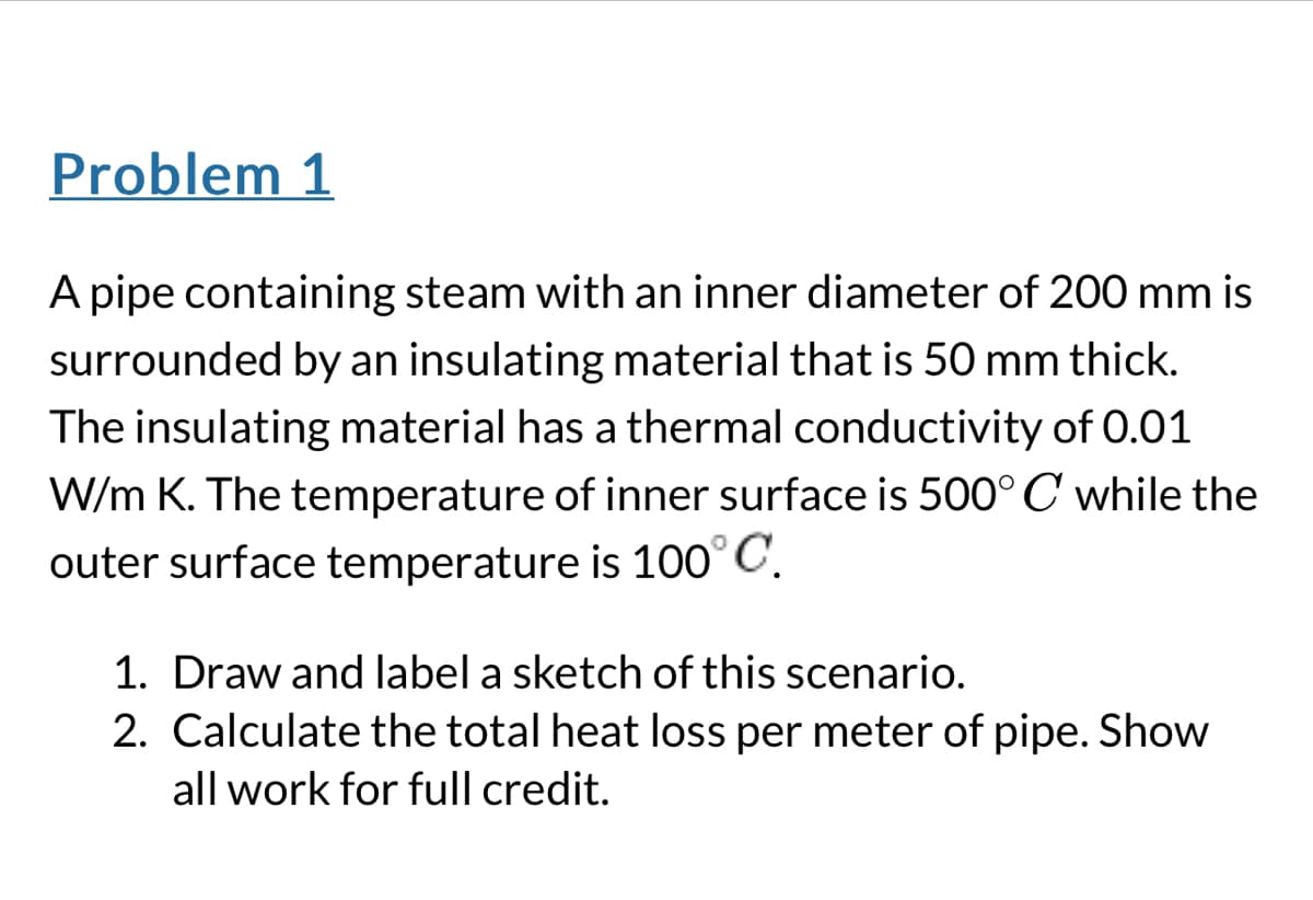 Problem 1
A pipe containing steam with an inner diameter of 200 mm is
surrounded by an insulating material that is 50 mm thick.
The insulating material has a thermal conductivity of 0.01
W/m K. The temperature of inner surface is 500° C while the
outer surface temperature is 100° C.
1. Draw and label a sketch of this scenario.
2. Calculate the total heat loss per meter of pipe. Show
all work for full credit.