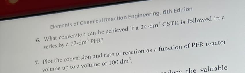 Elements of Chemical Reaction Engineering, 6th Edition
6. What conversion can be achieved if a 24-dm³ CSTR is followed in a
series by a 72-dm³ PFR?
7. Plot the conversion and rate of reaction as a function of PFR reactor
volume up to a volume of 100 dm³.
duce the valuable