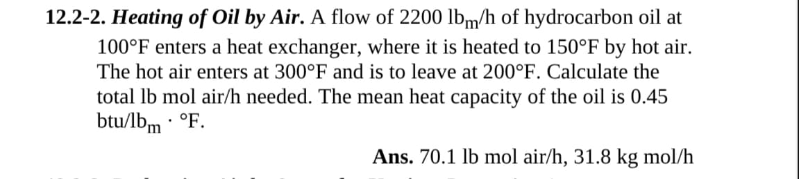 12.2-2. Heating of Oil by Air. A flow of 2200 lbm/h of hydrocarbon oil at
100°F enters a heat exchanger, where it is heated to 150°F by hot air.
The hot air enters at 300°F and is to leave at 200°F. Calculate the
total lb mol air/h needed. The mean heat capacity of the oil is 0.45
btu/lbm. °F.
Ans. 70.1 lb mol air/h, 31.8 kg mol/h