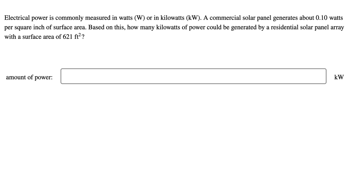 Electrical power is commonly measured in watts (W) or in kilowatts (kW). A commercial solar panel generates about 0.10 watts
per square inch of surface area. Based on this, how many kilowatts of power could be generated by a residential solar panel array
with a surface area of 621 ft2?
amount of
power:
kW
