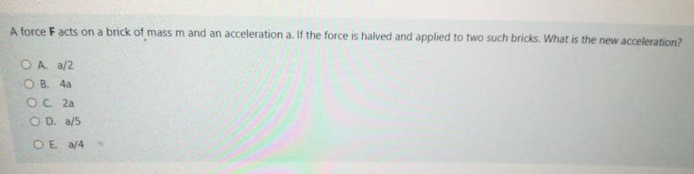 A force F acts on a brick of mass m and an acceleration a. If the force is halved and applied to two such bricks. What is the new acceleration?
O A a/2
O B. 4a
оС. 2а
O D. a/5
O E. a/4
