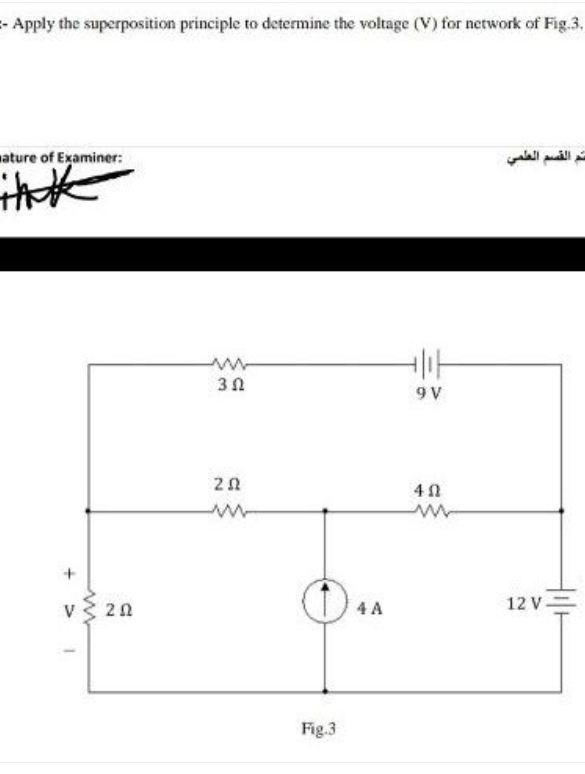 -Apply the superposition principle to determine the voltage (V) for network of Fig.3.
ature of Examiner:
القسم العطمي
9 V
v 20
12 V=
4 A
Fig.3
