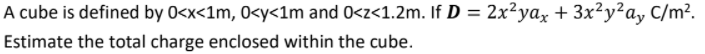 A cube is defined by 0<x<1m, 0<y<1m and 0<z<1.2m. If D = 2x²yax + 3x²y²a, C/m².
Estimate the total charge enclosed within the cube.
