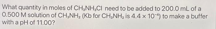 What quantity in moles of CH3NH3CI need to be added to 200.0 mL of a
0.500 M solution of CH3NH₂ (Kb for CH3NH₂ is 4.4 x 10-4) to make a buffer
with a pH of 11.00?