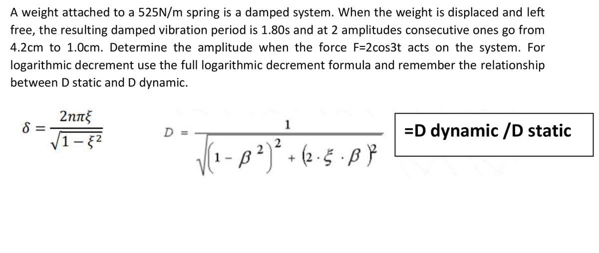 A weight attached to a 525N/m spring is a damped system. When the weight is displaced and left
free, the resulting damped vibration period is 1.80s and at 2 amplitudes consecutive ones go from
4.2cm to 1.0cm. Determine the amplitude when the force F=2cos3t acts on the system. For
logarithmic decrement use the full logarithmic decrement formula and remember the relationship
between D static and D dynamic.
8 =
2ηπξ
1-§²
D
1
1- B²)² + (2. 5. B ²²
2
=D dynamic /D static