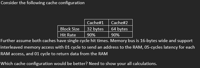 Consider the following cache configuration
Cache#1
Block Size
32 bytes
Hit Rate
90%
Further assume both caches have single cycle hit times. Memory bus is 16-bytes wide and support
interleaved memory access with 01 cycle to send an address to the RAM, 05-cycles latency for each
RAM access, and 01 cycle to return data from the RAM
Which cache configuration would be better? Need to show your all calculations.
Cache#2
64 bytes
90%