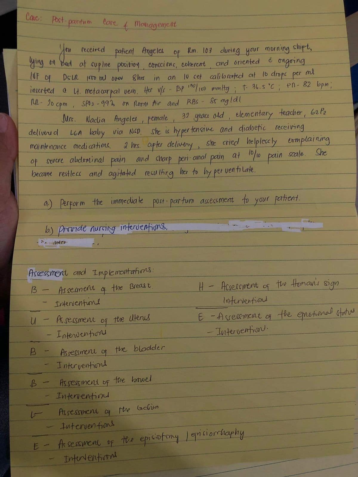 Cac: Post
pantum
lare
Monagement
you
receired
Rm. 103 duriag your morning shipt,,
and oriented ongoing
10 cet calibrated at 10 dropc per
patient Angeles
of
ying 61 Bed at cupine position, concci ons, coherent
UF of
DSUL TO nl over
8hr in
ml
an
Iaserted e 4. meta carpal vein. Hfer vs - BP 0 iD mmtg ; t 36.s °C; Pn- 82 bpm;
ne- 20 cpm
SPO2 - 99% on Room Air and RBS - St mgld!
Mrs. Nacdia Angeles , Female ,
32 yeare old, elementary teacher 62 P2
LGA baby via NCD. she is hy per tensine and diabetic receiving
2 hrs. apter deliveny,
and charp peri-anal pain at
deliveru d
mai nte nance medi cations
she ctied helplecsly eomplaining
of severe aladominal pain
"/10 pain scale. She
became restlecs and agitated rescu (ting her to hy per ventilate.
a.) Perform the immediate post -partum assessment to
your patient.
b) Provide nurcing interventions,
intrr
Assessment and Implementations:
13
Assement
4.
the Breas t.
H- Acseerment of the Homan's sign
Interventune
Interventiont
E -Acresement og the emotional states
- Intervention.
ఆme
the Ulenus
of
Interventionu
the bladder
Assessment
Interyentiond
o
Assessment oF
tehe bnwel
Interventinu
As sessment o the Gchua
Intervenfiuns
E - Ar sersmene of tee epiciofmy episiorriaphy
Interventionl
