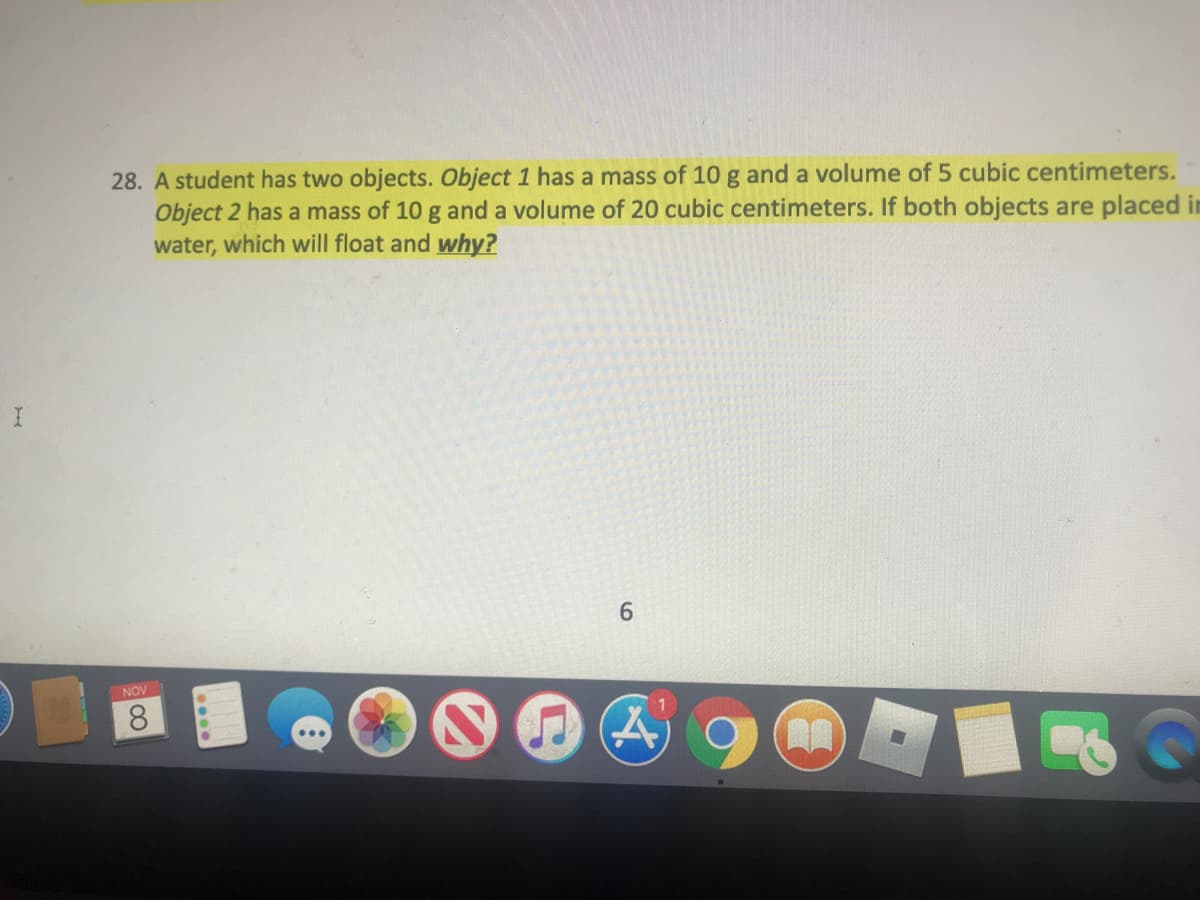 28. A student has two objects. Object 1 has a mass of 10 g and a volume of 5 cubic centimeters.
Object 2 has a mass of 10 g and a volume of 20 cubic centimeters. If both objects are placed in
water, which will float and why?
6.
NOV
8.
