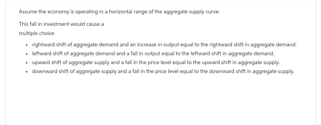 Assume the economy is operating in a horizontal range of the aggregate supply curve.
This fall in investment would cause a
multiple choice
.
rightward shift of aggregate demand and an increase in output equal to the rightward shift in aggregate demand.
⚫ leftward shift of aggregate demand and a fall in output equal to the leftward shift in aggregate demand.
•
upward shift of aggregate supply and a fall in the price level equal to the upward shift in aggregate supply.
downward shift of aggregate supply and a fall in the price level equal to the downward shift in aggregate supply.