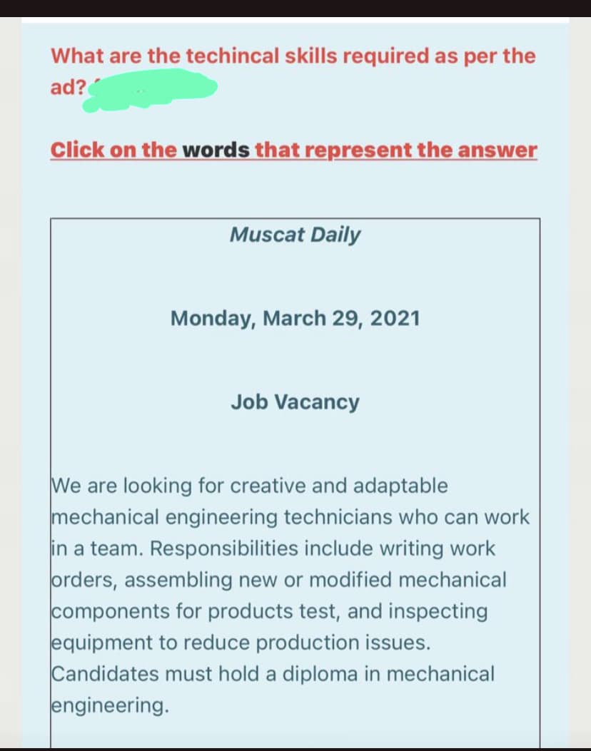 What are the techincal skills required as per the
ad?
Click on the words that represent the answer
Muscat Daily
Monday, March 29, 2021
Job Vacancy
We are looking for creative and adaptable
mechanical engineering technicians who can work
in a team. Responsibilities include writing work
orders, assembling new or modified mechanical
components for products test, and inspecting
equipment to reduce production issues.
Candidates must hold a diploma in mechanical
engineering.
