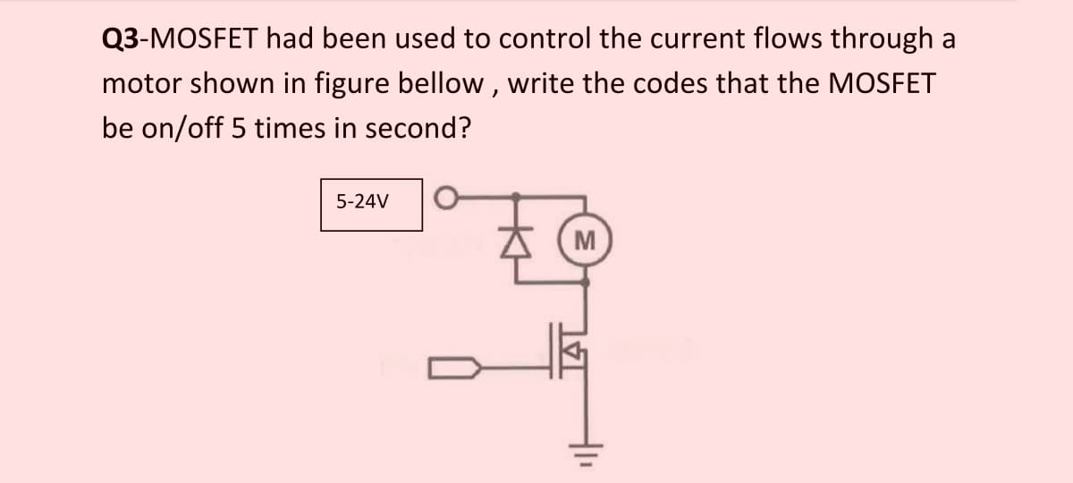 Q3-MOSFET had been used to control the current flows through a
motor shown in figure bellow, write the codes that the MOSFET
be on/off 5 times in second?
5-24V
M
41₁