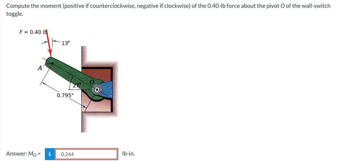 Compute the moment (positive if counterclockwise, negative if clockwise) of the 0.40-lb force about the pivot O of the wall-switch
toggle.
F = 0.40 lb
A
Answer: Mo =
13°
0.795"
-0.244
lb-in.