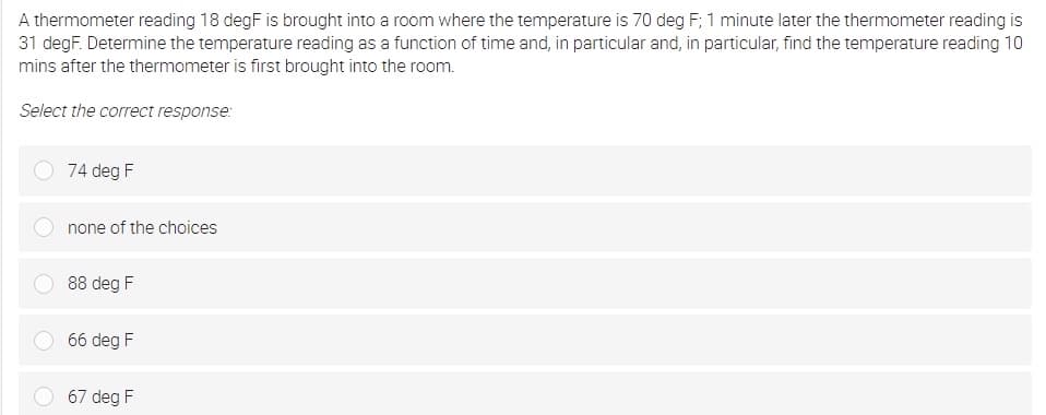 A thermometer reading 18 degF is brought into a room where the temperature is 70 deg F; 1 minute later the thermometer reading is
31 degF. Determine the temperature reading as a function of time and, in particular and, in particular, find the temperature reading 10
mins after the thermometer is first brought into the room.
Select the correct response:
74 deg F
none of the choices
88 deg F
66 deg F
67 deg F
