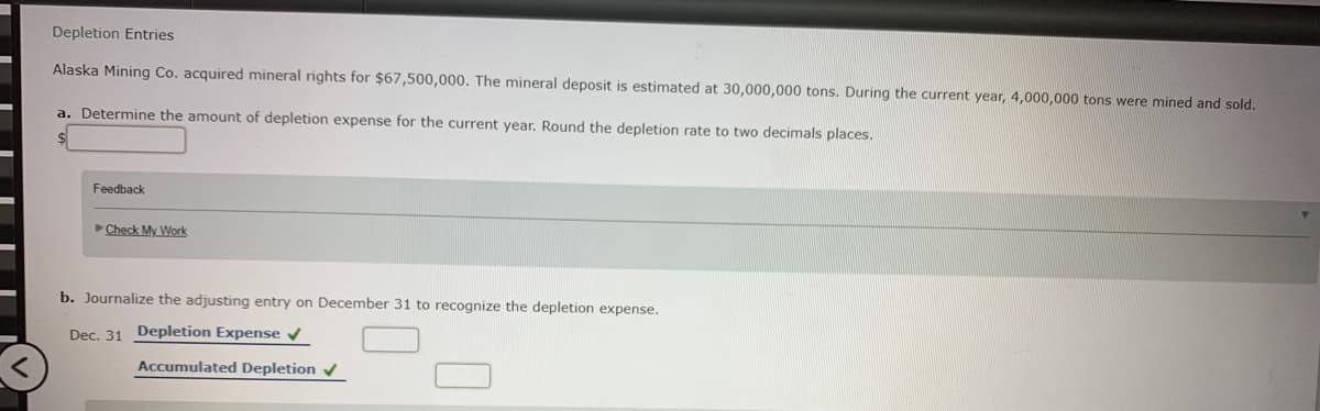 Depletion Entries
Alaska Mining Co. acquired mineral rights for $67,500,000. The mineral deposit is estimated at 30,000,000 tons. During the current year, 4,000,000 tons were mined and sold.
a. Determine the amount of depletion expense for the current year. Round the depletion rate to two decimals places.
Feedback
Check My Work
b. Journalize the adjusting entry on December 31 to recognize the depletion expense.
Dec. 31 Depletion Expense
Accumulated Depletion
