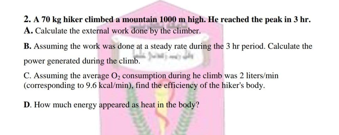 2. A 70 kg hiker climbed a mountain 1000 m high. He reached the peak in 3 hr.
A. Calculate the external work done by the climber.
B. Assuming the work was done at a steady rate during the 3 hr period. Calculate the
power generated during the climb.
C. Assuming the average O2 consumption during he climb was 2 liters/min
(corresponding to 9.6 kcal/min), find the efficiency of the hiker's body.
D. How much energy appeared as heat in the body?
