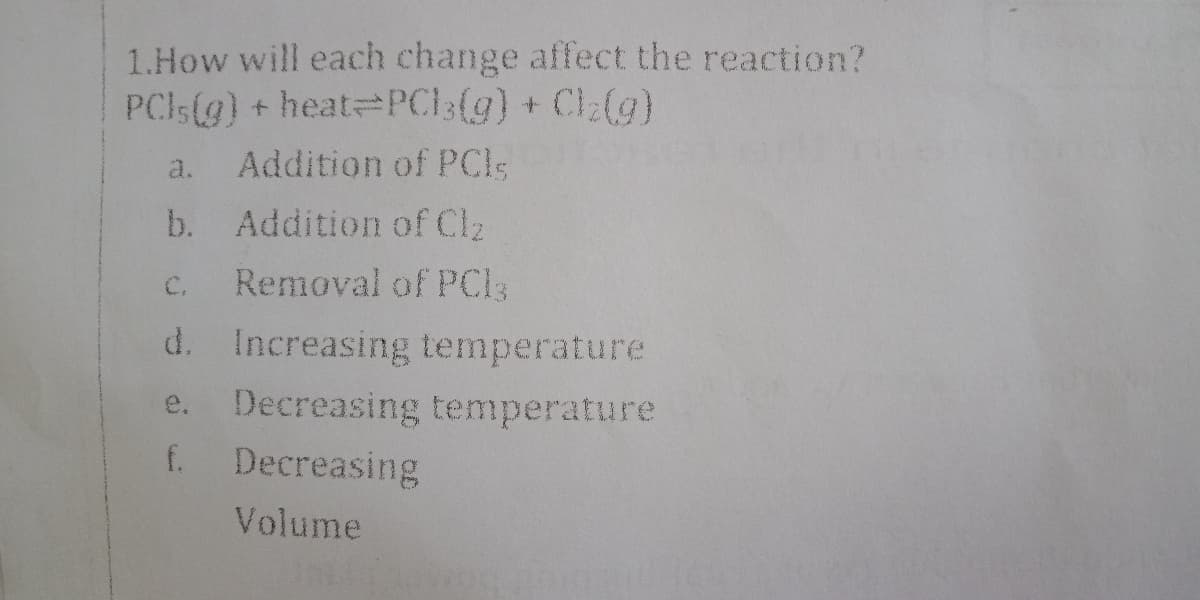 1.How will each change affect the reaction?
PCIS(g) + heat PC13(g) + Cl:(g)
a.
Addition of PCls
b.
Addition of CI2
C.
Removal of PCI3
d. Increasing temperature
e. Decreasing temperature
f.
Decreasing
Volume
