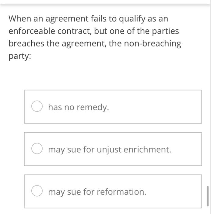 When an agreement fails to qualify as an
enforceable contract, but one of the parties
breaches the agreement, the non-breaching
party:
Ohas no remedy.
O may sue for unjust enrichment.
O may sue for reformation.