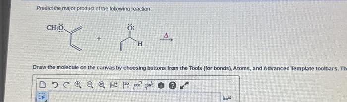 Predict the major product of the following reaction:
CH,Ö
+
Ö:
H
4,
Draw the molecule on the canvas by choosing buttons from the Tools (for bonds), Atoms, and Advanced Template toolbars. The
මැ මැ ® H ]a an' gowt
hard