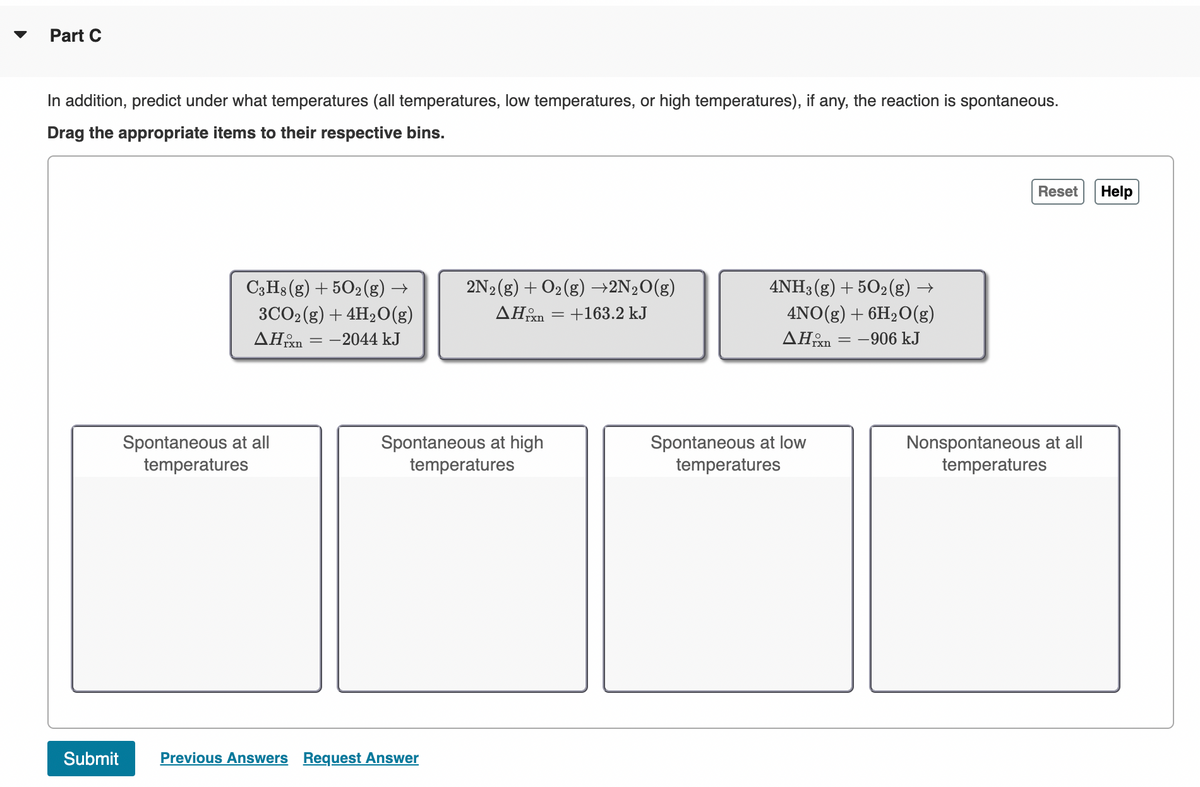 Part C
In addition, predict under what temperatures (all temperatures, low temperatures, or high temperatures), if any, the reaction is spontaneous.
Drag the appropriate items to their respective bins.
Submit
C3H8 (g) + 50₂(g) →
3CO2 (g) + 4H₂O(g)
AHxn=-2044 kJ
Spontaneous at all
temperatures
2N₂(g) + O₂(g) →2N₂O(g)
AHxn = +163.2 kJ
Spontaneous at high
temperatures
Previous Answers Request Answer
4NH3 (g) +502(g) →
4NO(g) + 6H₂O(g)
AHixn = -906 kJ
Spontaneous at low
temperatures
Reset Help
Nonspontaneous at all
temperatures