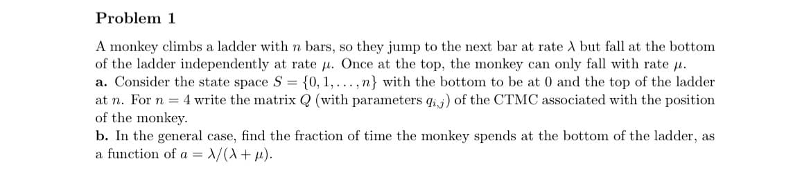 Problem 1
A monkey climbs a ladder with n bars, so they jump to the next bar at rate X but fall at the bottom
of the ladder independently at rate μ. Once at the top, the monkey can only fall with rate .
a. Consider the state space S = {0, 1,..., n} with the bottom to be at 0 and the top of the ladder
at n. For n = 4 write the matrix Q (with parameters qij) of the CTMC associated with the position
of the monkey.
b. In the general case, find the fraction of time the monkey spends at the bottom of the ladder, as
a function of a = X/(X + μ).