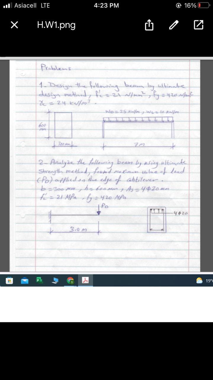 . Asiacell LTE
4:23 PM
O 16% O
H.W1.png
Problems
1- Design the following
design method, frozimm?, fyc420
beam
by ulbimate
600
2- Analyze the follaweing beam by nsiny ultimate
Strenyth methed, found matimum ulua of load
cPo)appliedon hhe edye of ahtilever
=300 MghoboommAs=4420mn
fe=21MPafy=420 MPa
4420
3.0m
19°C
