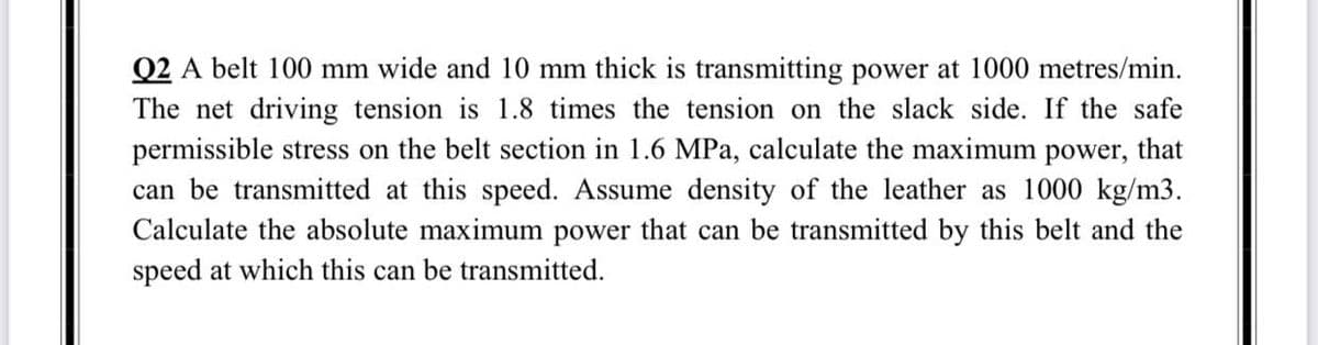 Q2 A belt 100 mm wide and 10 mm thick is transmitting power at 1000 metres/min.
The net driving tension is 1.8 times the tension on the slack side. If the safe
permissible stress on the belt section in 1.6 MPa, calculate the maximum power, that
can be transmitted at this speed. Assume density of the leather as 1000 kg/m3.
Calculate the absolute maximum power that can be transmitted by this belt and the
speed at which this can be transmitted.