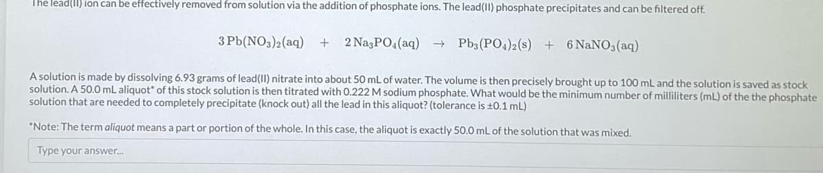 The lead(II)ion can be effectively removed from solution via the addition of phosphate ions. The lead(II) phosphate precipitates and can be filtered off.
+ 2 Na3PO4 (aq) →>> Pb3(PO4)2 (s) + 6 NaNO3(aq)
A solution is made by dissolving 6.93 grams of lead (II) nitrate into about 50 mL of water. The volume is then precisely brought up to 100 mL and the solution is saved as stock
solution. A 50.0 mL aliquot of this stock solution is then titrated with 0.222 M sodium phosphate. What would be the minimum number of milliliters (mL) of the the phosphate
solution that are needed to completely precipitate (knock out) the lead in this aliquot? (tolerance is ±0.1 mL)
*Note: The term aliquot means a part or portion of the whole. In this case, the aliquot is exactly 50.0 mL of the solution that was mixed.
Type your answer...
3 Pb(NO3)2(aq)