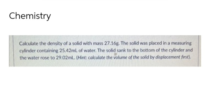 Chemistry
Calculate the density of a solid with mass 27.16g. The solid was placed in a measuring
cylinder containing 25.42mL of water. The solid sank to the bottom of the cylinder and
the water rose to 29.02mL. (Hint: calculate the volume of the solid by displacement first).