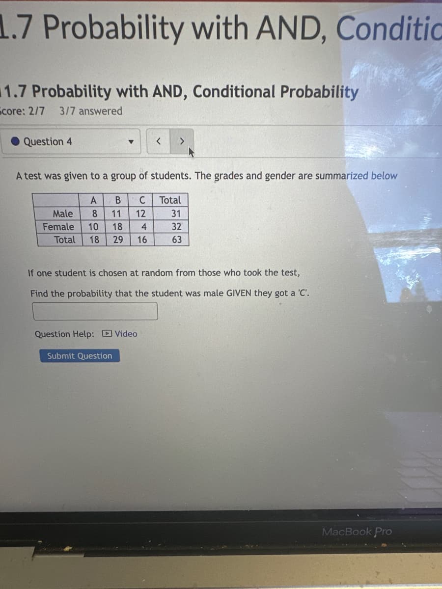 1.7 Probability with AND, Conditio
11.7 Probability with AND, Conditional Probability
Score: 2/7 3/7 answered
Question 4
A test was given to a group of students. The grades and gender are summarized below
A B C Total
Male 8 11 12
Female 10 18 4
Total 18 29 16
If one student is chosen at random from those who took the test,
Find the probability that the student was male GIVEN they got a 'C'.
Question Help: Video
31
32
63
Submit Question
MacBook Pro