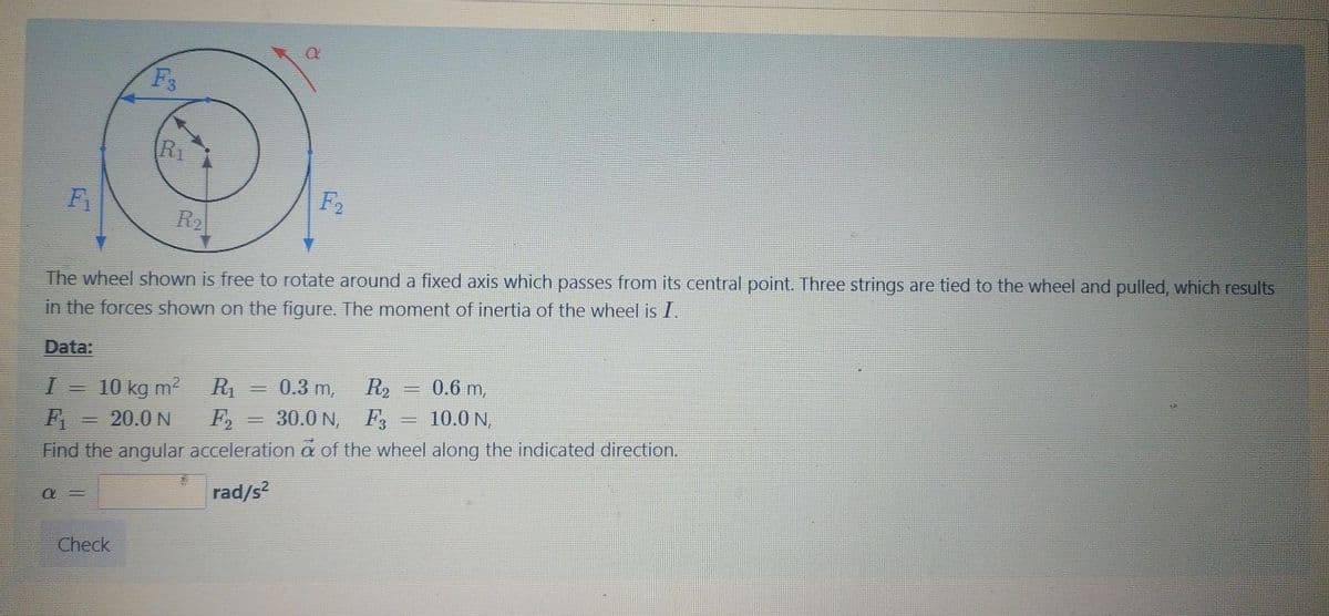 F3
R1
F2
R2
The wheel shown is free to rotate around a fixed axis which passes from its central point. Three strings are tied to the wheel and pulled, which results
in the forces shown on the figure. The moment of inertia of the wheel is I.
Data:
0.6 m,
R1 = 0.3 m,
F,
R2
10 kg m2
F
Find the angular acceleration a of the wheel along the indicated direction.
20.0 N
30.0 N,
F3
10.0 N,
rad/s?
Check
