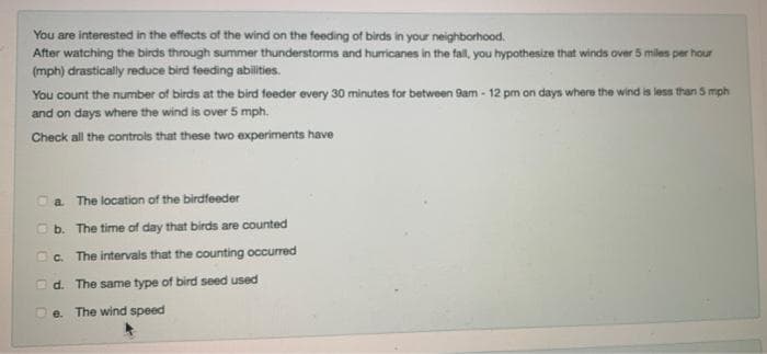 You are interested in the effects of the wind on the feeding of birds in your neighborhood.
After watching the birds through summer thunderstorms and humricanes in the fall, you hypothesize that winds over 5 miles per hour
(mph) drastically reduce bird feeding abilities.
You count the number of birds at the bird feeder every 30 minutes for between Sam - 12 pm on days where the wind is less than 5 mph
and on days where the wind is over 5 mph.
Check all the controls that these two experiments have
a The location of the birdfeeder
b. The time of day that birds are counted
O. The intervals that the counting occurred
O d. The same type of bird seed used
e. The wind speed
