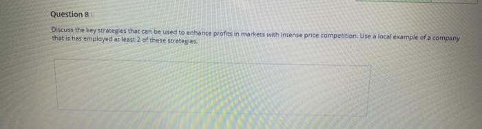 Question 8
Discuss the key strategies that can be used to enhance profits in markets with intense price competition. Use a local example of a company
that is has employed at least 2 of these strategies.