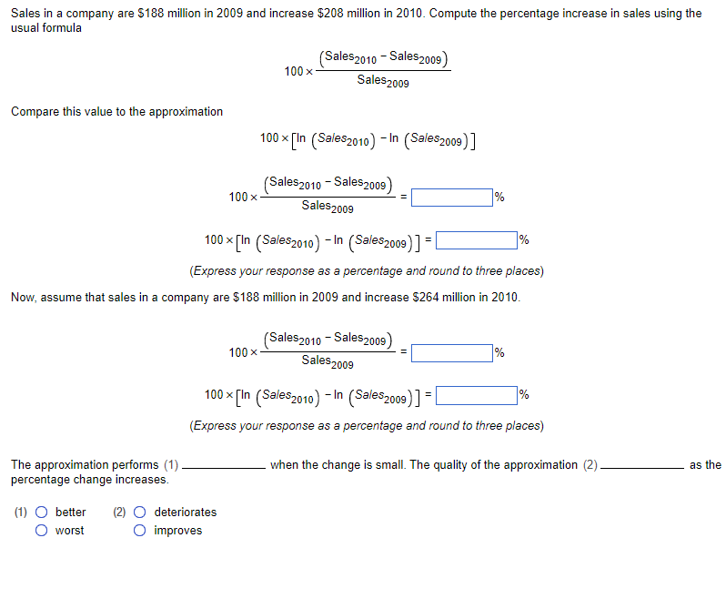 Sales in a company are $188 million in 2009 and increase $208 million in 2010. Compute the percentage increase in sales using the
usual formula
Compare this value to the approximation
The approximation performs (1)
percentage change increases.
100 x
(1) O better (2) O deteriorates
O worst
O improves
100 x
100 x
(Sales 2010 - Sales 2009)
Sales 2009
100 x [In (Sales2010) -In (Sales2009)]
(Sales 2010 - Sales2009)
Sales 2009
100 x [In (Sales 2010) -In (Sales2009)] = [
(Express your response as a percentage and round to three places)
Now, assume that sales in a company are $188 million in 2009 and increase $264 million in 2010.
=
(Sales2010 - Sales 2009)
Sales 2009
%
%
%
100 x [In (Sales 2010) -In (Sales 2009)] = [
(Express your response as a percentage and round to three places)
%
when the change is small. The quality of the approximation (2).
as the