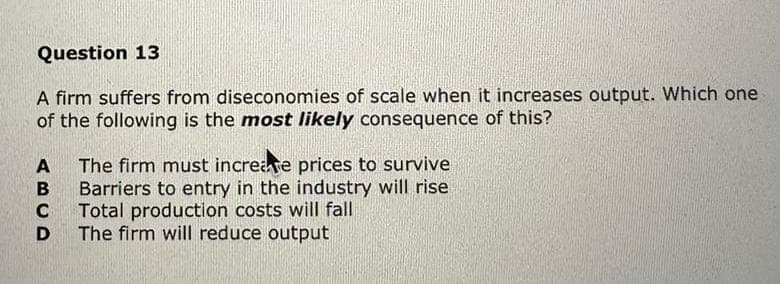 Question 13
A firm suffers from diseconomies of scale when it increases output. Which one
of the following is the most likely consequence of this?
A The firm must increase prices to survive
B
Barriers to entry in the industry will rise
Total production costs will fall
C
D The firm will reduce output