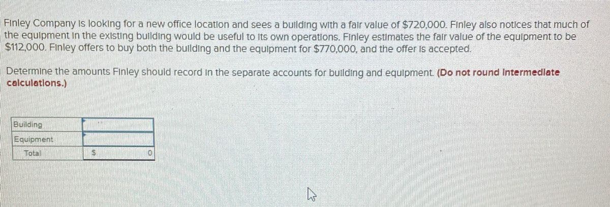 Finley Company is looking for a new office location and sees a building with a fair value of $720,000. Finley also notices that much of
the equipment in the existing building would be useful to its own operations. Finley estimates the fair value of the equipment to be
$112,000. Finley offers to buy both the building and the equipment for $770,000, and the offer is accepted.
Determine the amounts Finley should record in the separate accounts for building and equipment. (Do not round Intermediate
calculations.)
Building
Equipment
Total