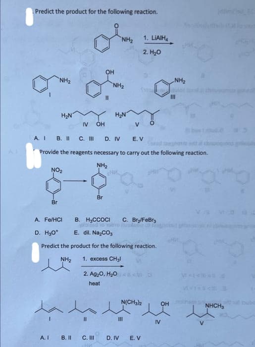 Predict the product for the following reaction.
NH₂
H₂N
Br
A. I
NO₂
A. Fe/HCI
IV OH
B. II
OH
Br
11
11
C. III
HM
A. IB. II C. III D. IV
Provide the reagents necessary to carry out the following reaction.
NH₂
NH₂
NH₂
H₂N
2. Ag₂O, H₂O
heat
B. H₂CCOCI C. Br₂/FeBr3
D. H₂O*
E. dil. Na₂CO3
Predict the product for the following reaction.
NH₂
1. excess CH₂l
D. IV
1. LIAIH₂
2. H₂O
Seulo
E. V
N(CH3)2
O
E. V
D
NH₂
OH
IV
III
tahnape
ang
( ૩
NHCH3
buba