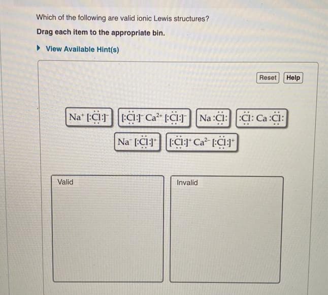 Which of the following are valid ionic Lewis structures?
Drag each item to the appropriate bin.
View Available Hint(s)
Nat ECC Ca²+ Cl
Valid
Na C1 C1 Ca²-[:C1:]+
Invalid
Reset Help
Na:C::C: Ca Ci: