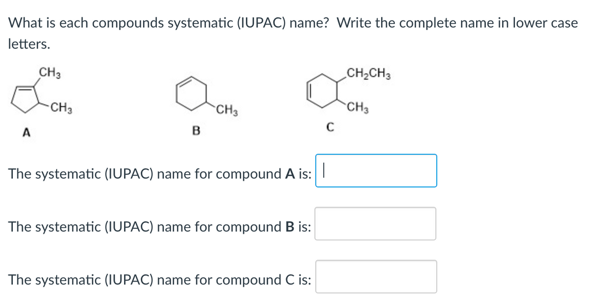 What is each compounds systematic (IUPAC) name? Write the complete name in lower case
letters.
A
CH3
-CH3
B
CH3
The systematic (IUPAC) name for compound A is:
The systematic (IUPAC) name for compound B is:
The systematic (IUPAC) name for compound C is:
C
CH₂CH3
CH3