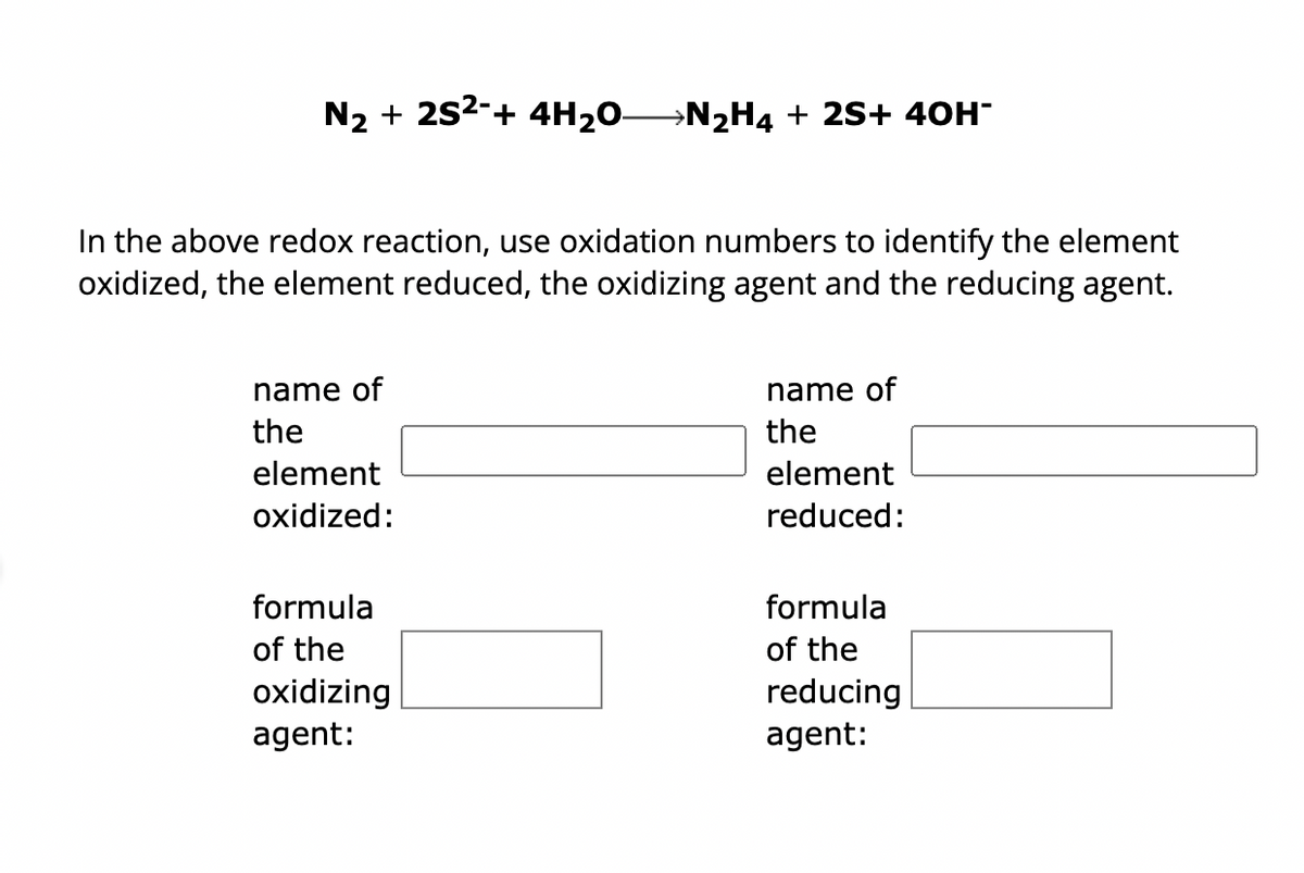 N₂ + 2S²-+ 4H₂O—N₂H4 + 2S+ 40H-
In the above redox reaction, use oxidation numbers to identify the element
oxidized, the element reduced, the oxidizing agent and the reducing agent.
name of
the
element
oxidized:
formula
of the
oxidizing
agent:
name of
the
element
reduced:
formula
of the
reducing
agent: